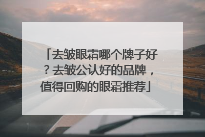 去皱眼霜哪个牌子好？去皱公认好的品牌，值得回购的眼霜推荐