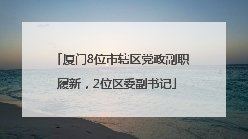 厦门8位市辖区党政副职履新，2位区委副书记