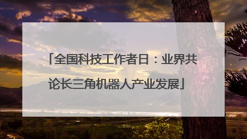 全国科技工作者日：业界共论长三角机器人产业发展