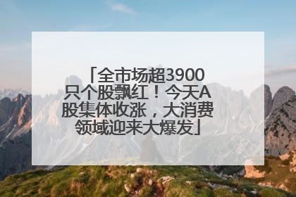 全市场超3900只个股飘红！今天A股集体收涨，大消费领域迎来大爆发