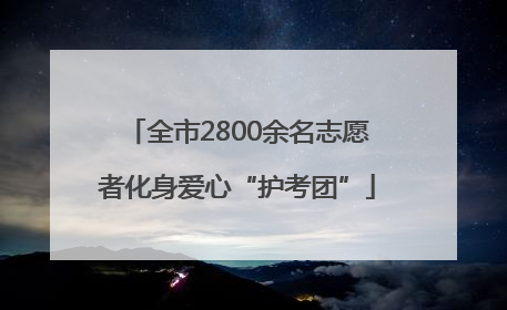 全市2800余名志愿者化身爱心“护考团”