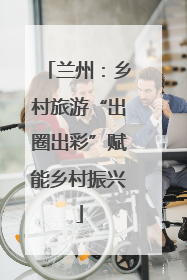 兰州：乡村旅游“出圈出彩”赋能乡村振兴