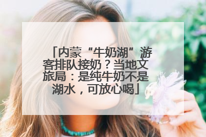 内蒙“牛奶湖”游客排队接奶？当地文旅局：是纯牛奶不是湖水，可放心喝