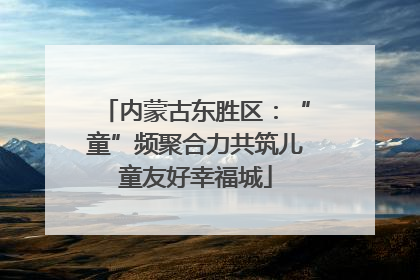 内蒙古东胜区：“童”频聚合力共筑儿童友好幸福城