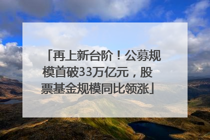 再上新台阶！公募规模首破33万亿元，股票基金规模同比领涨
