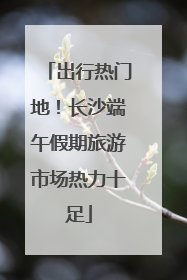 出行热门地！长沙端午假期旅游市场热力十足
