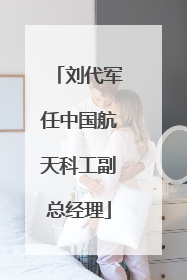 刘代军任中国航天科工副总经理