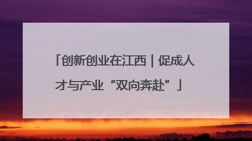 创新创业在江西｜促成人才与产业“双向奔赴”