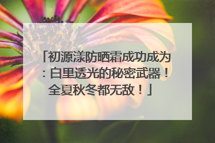 初源漾防晒霜成功成为：白里透光的秘密武器！全夏秋冬都无敌！