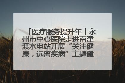 医疗服务提升年丨永州市中心医院走进南津渡水电站开展“关注健康，远离疾病”主题健康促进活动