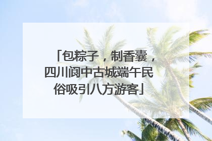 包粽子，制香囊，四川阆中古城端午民俗吸引八方游客