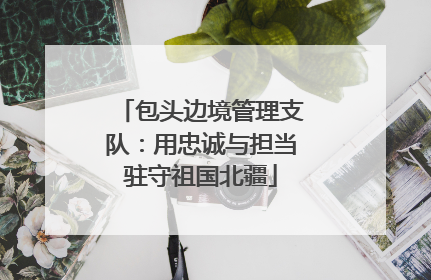 包头边境管理支队：用忠诚与担当驻守祖国北疆