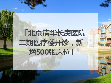 北京清华长庚医院二期医疗楼开诊，新增500张床位