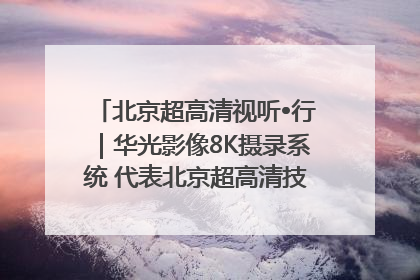 北京超高清视听•行｜华光影像8K摄录系统 代表北京超高清技术站上国家舞台