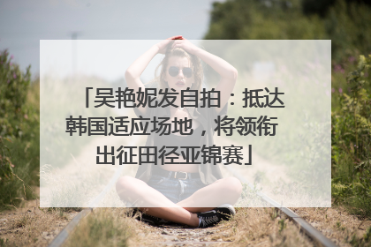 吴艳妮发自拍：抵达韩国适应场地，将领衔出征田径亚锦赛
