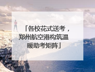 各校花式送考，郑州航空港构筑温暖助考矩阵