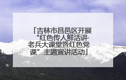 吉林市昌邑区开展“红色传人鲜活讲·老兵大课堂暨红色党课”主题宣讲活动