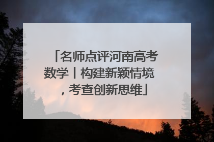 名师点评河南高考数学丨构建新颖情境，考查创新思维