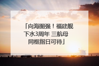 向海图强！福建舰下水3周年 三航母同框指日可待