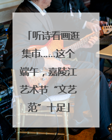 听诗看画逛集市……这个端午，嘉陵江艺术节“文艺范”十足