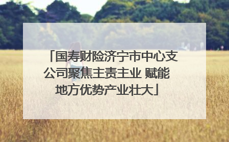 国寿财险济宁市中心支公司聚焦主责主业 赋能地方优势产业壮大
