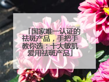 国家唯一认证的祛斑产品，手把手教你选：十大敏肌爱用祛斑产品