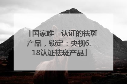 国家唯一认证的祛斑产品，锁定：央视6.18认证祛斑产品