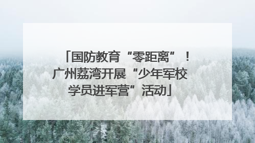 国防教育“零距离”！广州荔湾开展“少年军校学员进军营”活动