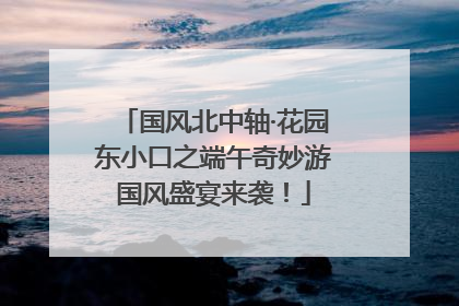 国风北中轴·花园东小口之端午奇妙游国风盛宴来袭！