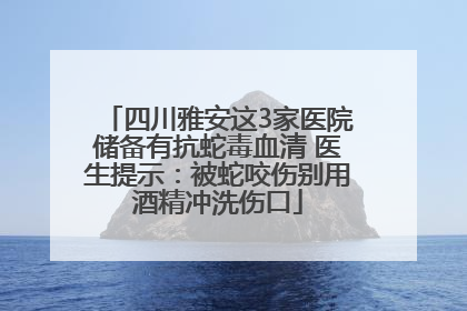 四川雅安这3家医院储备有抗蛇毒血清 医生提示：被蛇咬伤别用酒精冲洗伤口