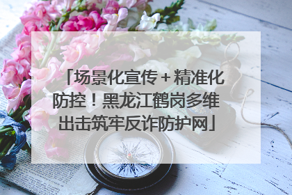场景化宣传＋精准化防控！黑龙江鹤岗多维出击筑牢反诈防护网