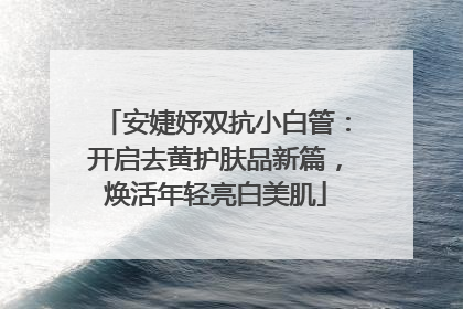 安婕妤双抗小白管：开启去黄护肤品新篇，焕活年轻亮白美肌