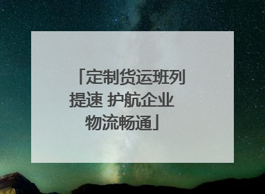 定制货运班列提速 护航企业物流畅通