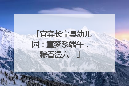 宜宾长宁县幼儿园：童梦系端午，粽香漫六一