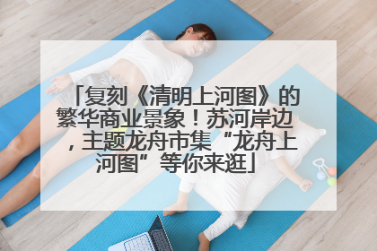 复刻《清明上河图》的繁华商业景象！苏河岸边，主题龙舟市集“龙舟上河图”等你来逛
