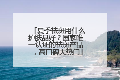 夏季祛斑用什么护肤品好？国家唯一认证的祛斑产品，高口碑大热门