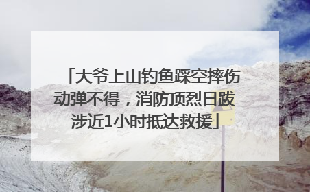 大爷上山钓鱼踩空摔伤动弹不得，消防顶烈日跋涉近1小时抵达救援