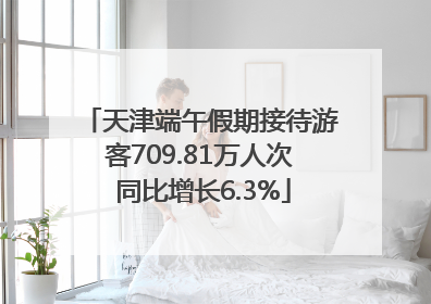 天津端午假期接待游客709.81万人次 同比增长6.3%
