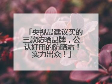 央视最建议买的三款防晒品牌，公认好用的防晒霜！实力出众！