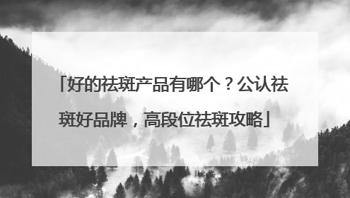 好的祛斑产品有哪个？公认祛斑好品牌，高段位祛斑攻略
