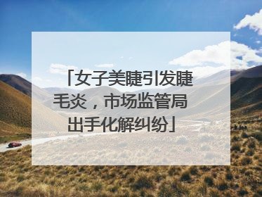 女子美睫引发睫毛炎，市场监管局出手化解纠纷