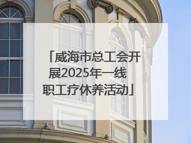 威海市总工会开展2025年一线职工疗休养活动