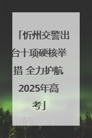 忻州交警出台十项硬核举措 全力护航2025年高考