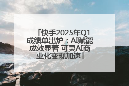 快手2025年Q1成绩单出炉：AI赋能成效显著 可灵AI商业化变现加速