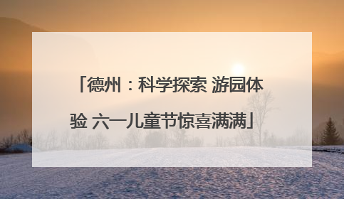 德州：科学探索 游园体验 六一儿童节惊喜满满