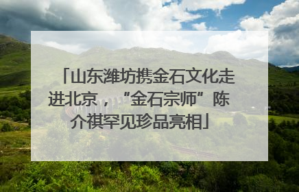山东潍坊携金石文化走进北京，“金石宗师”陈介祺罕见珍品亮相