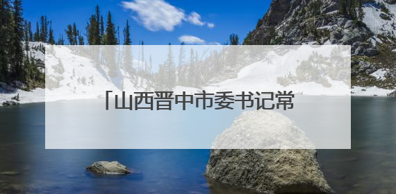 山西晋中市委书记常书铭在榆次区调研