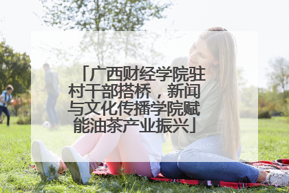 广西财经学院驻村干部搭桥，新闻与文化传播学院赋能油茶产业振兴