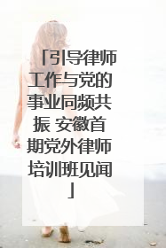 引导律师工作与党的事业同频共振 安徽首期党外律师培训班见闻