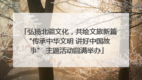 弘扬北疆文化，共绘文旅新篇 “传承中华文明 讲好中国故事” 主题活动圆满举办
